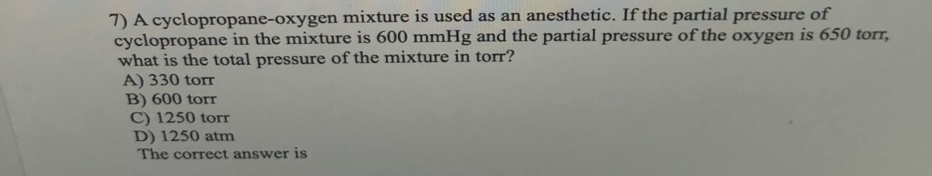 7) A cyclopropane-oxygen mixture is used as an anesthetic. If the partial pressure of
cyclopropane in the mixture is 600 mmHg and the partial pressure of the oxygen is 650 torr,
what is the total pressure of the mixture in torr?
A) 330 torT
B) 600 torr
C) 1250 torr
D) 1250 atm
The correct answer is
