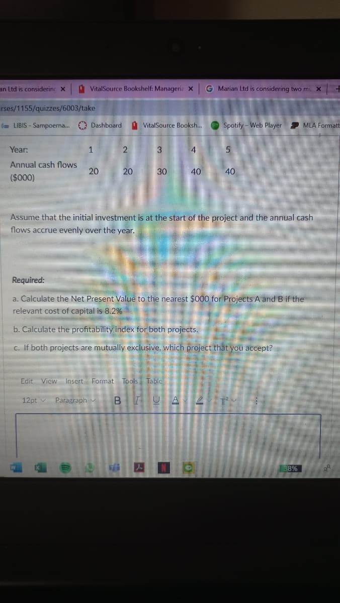 an Ltd is considerinc X
A VitalSource Bookshelf: Manageria x
G Marian Ltd is considering two mu X
rses/1155/quizzes/6003/take
= LIBIS - Sampoerna... O Dashboard
1 VitalSource Booksh..
e Spotify - Web Player
P MLA Formatt
Year:
1
3.
4.
5.
Annual cash flows
20
20
30
40
40
($000)
Assume that the initial investment is at the start of the project and the annual cash
flows accrue evenly over the year.
Required:
a. Calculate the Net Present Value to the nearest $000 for Projects A and B if the
relevant cost of capital is 8.2%
b. Calculate the profitability index for both projects.
C. If both projects are mutually exclusive, which project that you accept?
Edit Vicw Insert Format
Tools Table
12pt v Paragraph v
A
38%
