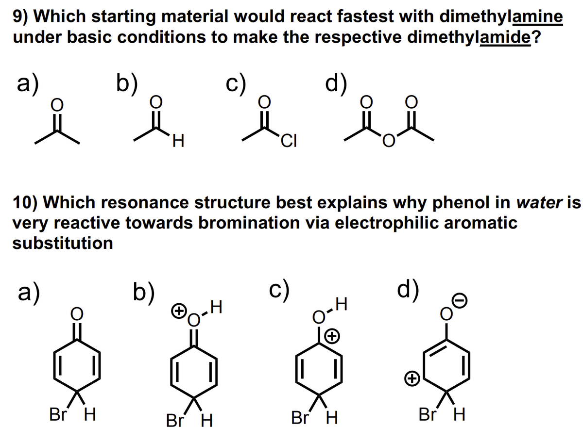 9) Which starting material would react fastest with dimethylamine
under basic conditions to make the respective dimethylamide?
a)
b)
c)
d)
Br H
H
b)
10) Which resonance structure best explains why phenol in water is
very reactive towards bromination via electrophilic aromatic
substitution
a)
℗o²
CI
Br H
O-
ol
Br H
d)
Br H