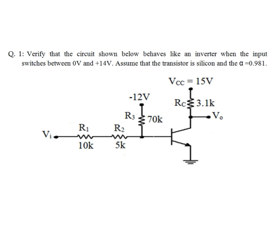 Q. 1: Verify that the circuit shown below behaves like an inverter when the input
switches between 0V and +14V. Assume that the transistor is silicon and the a =0.981.
Vcc = 15V
-12V
Rc3.1k
R3 370k
Vo
R1
R2
Vị
10k
5k
