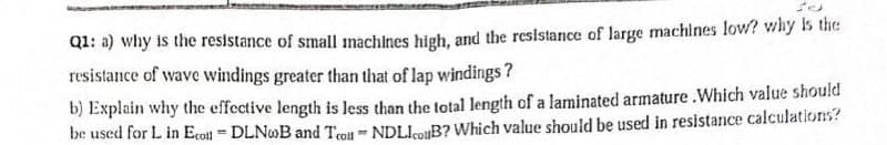 Q1: a) why is the resistance of small machlnes high, and the resistance of large machines low? why Is the
resistance of wave windings greater than that of lap windings?
b) Explain why the effective length is less than the total length of a laminated armature .Which value should
be used for L in Ecotl = DLNOB and Teo NDLIoB? Which value should be used in resistance calculations?

