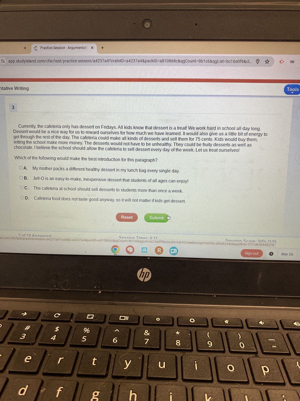 X
Practice Session - Argumentati x +
app.studyisland.com/cfw/test/practice-session/a4237a4?cratelD-a4237a4&packID=a810868c&qgCount=9b1c6&qgList=bc16e0f9&cl... ☆
DRC
ntative Writing
3
Currently, the cafeteria only has dessert on Fridays. All kids know that dessert is a treat! We work hard in school all day long.
Dessert would be a nice way for us to reward ourselves for how much we have learned. It would also give us a little bit of energy to
get through the rest of the day. The cafeteria could make all kinds of desserts and sell them for 75 cents. Kids would buy them,
letting the school make more money. The desserts would not have to be unhealthy. They could be fruity desserts as well as
chocolate. I believe the school should allow the cafeteria to sell dessert every day of the week. Let us treat ourselves!
Which of the following would make the best introduction for this paragraph?
OA. My mother packs a different healthy dessert in my lunch bag every single day.
OB. Jell-O is an easy-to-make, inexpensive dessert that students of all ages can enjoy!
OC. The cafeteria at school should sell desserts to students more than once a week.
OD. Cafeteria food does not taste good anyway, so it will not matter if kids get dessert.
Reset
Submit
Tools
Sign out 1 Mar 26
2 of 10 Answered
Session Timer 4:11
Session Score: 50% (112)
d.com/cfw/test/practice-session/a4237a4?cratelD=a4237a4&packID=a810868c&qgCount=9b1c6&qgList-bc16e0f9&classid=beb92c6ee&assignmentId=af646244b&appRnd=1711465094827#
#3
e
d
C
$
A4
%
25
6
וום
hp
R
20
&
0
r
t
y
u
f g
C
88
O
i
9
0
O P