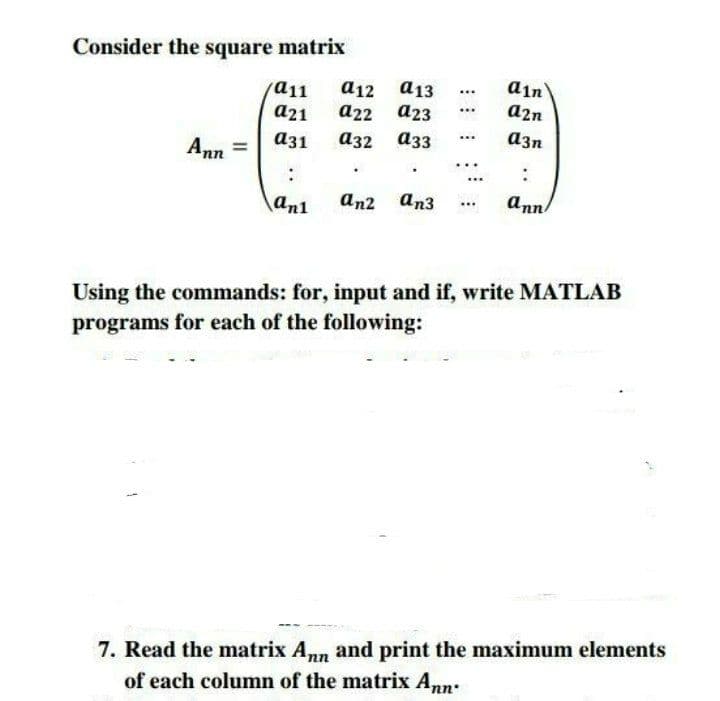 Consider the square matrix
ain
а12 а13
а22 а23
a11
...
a21
a2n
...
аз1
аз2 азз
a3n
...
Ann
an1
an2 an3
ann
Using the commands: for, input and if, write MATLAB
programs for each of the following:
7. Read the matrix Ann and print the maximum elements
of each column of the matrix Ann:
