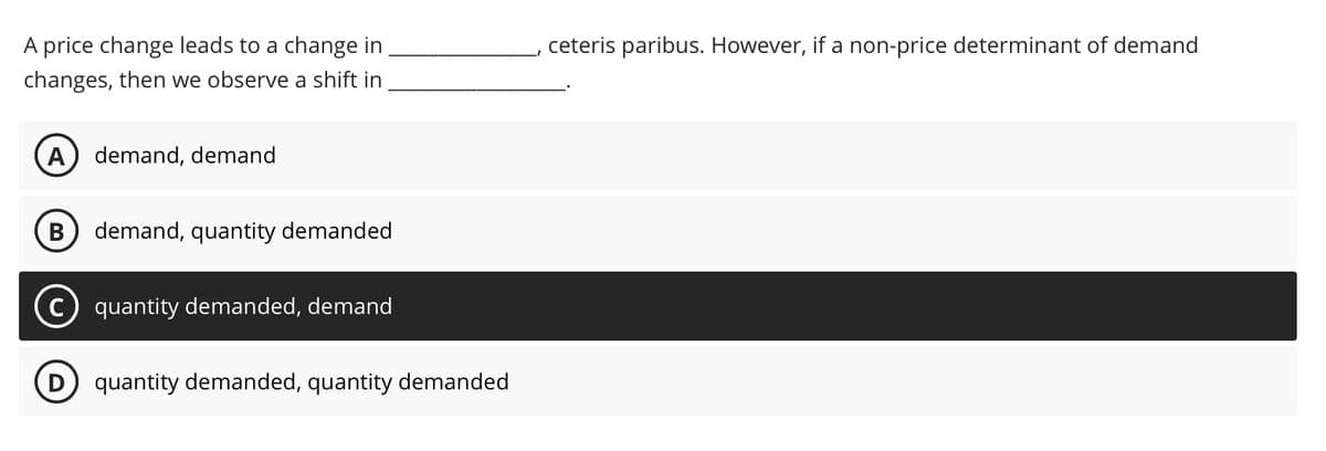 A price change leads to a change in
changes, then we observe a shift in
A) demand, demand
B demand, quantity demanded
quantity demanded, demand
D quantity demanded, quantity demanded
ceteris paribus. However, if a non-price determinant of demand