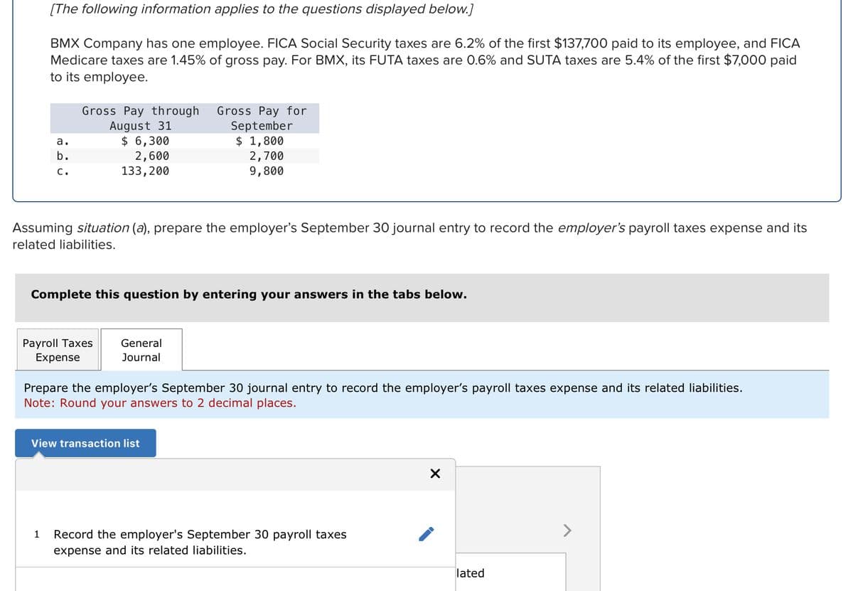 [The following information applies to the questions displayed below.]
BMX Company has one employee. FICA Social Security taxes are 6.2% of the first $137,700 paid to its employee, and FICA
Medicare taxes are 1.45% of gross pay. For BMX, its FUTA taxes are 0.6% and SUTA taxes are 5.4% of the first $7,000 paid
to its employee.
a.
b.
C.
Gross Pay through Gross Pay for
August 31
$ 6,300
2,600
133,200
Assuming situation (a), prepare the employer's September 30 journal entry to record the employer's payroll taxes expense and its
related liabilities.
1
Complete this question by entering your answers in the tabs below.
Payroll Taxes
Expense
September
$ 1,800
2,700
9,800
General
Journal
Prepare the employer's September 30 journal entry to record the employer's payroll taxes expense and its related liabilities.
Note: Round your answers to 2 decimal places.
View transaction list
Record the employer's September 30 payroll taxes
expense and its related liabilities.
X
lated