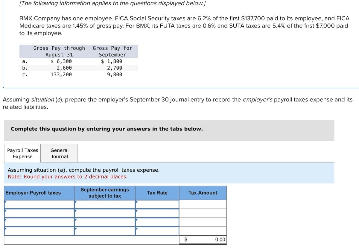 [The following information applies to the questions displayed below.]
BMX Company has one employee. FICA Social Security taxes are 6.2% of the first $137,700 paid to its employee, and FICA
Medicare taxes are 1.45% of gross pay. For BMX, its FUTA taxes are 0.6% and SUTA taxes are 5.4% of the first $7,000 paid
to its employee.
a.
b.
C.
Gross Pay through Gross Pay for
August 31
September
$ 6,300
$ 1,800
2,600
2,700
133,200
9,800
Assuming situation (a), prepare the employer's September 30 journal entry to record the employer's payroll taxes expense and its
related liabilities.
Complete this question by entering your answers in the tabs below.
Payroll Taxes
Expense
General
Journal
Assuming situation (a), compute the payroll taxes expense.
Note: Round your answers to 2 decimal places.
Employer Payroll taxes
September earnings
subject to tax
Tax Rate
$
Tax Amount
0.00