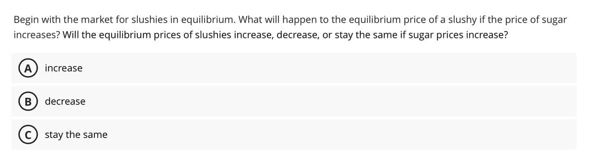 Begin with the market for slushies in equilibrium. What will happen to the equilibrium price of a slushy if the price of sugar
increases? Will the equilibrium prices of slushies increase, decrease, or stay the same if sugar prices increase?
A increase
B decrease
C) stay the same