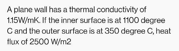 A plane wall has a thermal conductivity of
1.15W/mK. If the inner surface is at 1100 degree
C and the outer surface is at 350 degree C, heat
flux of 2500 W/m2
