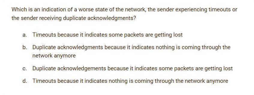 Which is an indication of a worse state of the network, the sender experiencing timeouts or
the sender receiving duplicate acknowledgments?
a. Timeouts because it indicates some packets are getting lost
b. Duplicate acknowledgments because it indicates nothing is coming through the
network anymore
c. Duplicate acknowledgements because it indicates some packets are getting lost
d. Timeouts because it indicates nothing is coming through the network anymore
