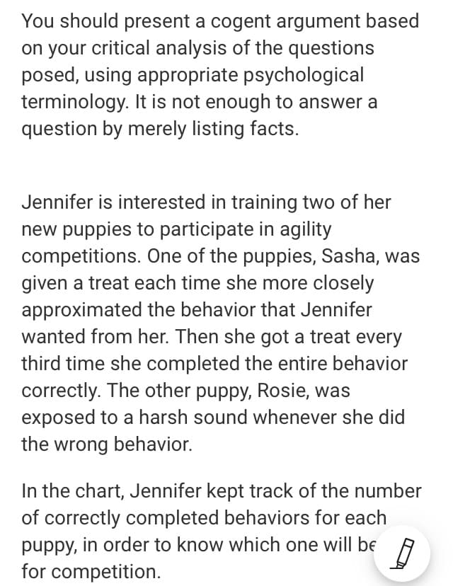 You should present a cogent argument based
on your critical analysis of the questions
posed, using appropriate psychological
terminology. It is not enough to answer a
question by merely listing facts.
Jennifer is interested in training two of her
new puppies to participate in agility
competitions. One of the puppies, Sasha, was
given a treat each time she more closely
approximated the behavior that Jennifer
wanted from her. Then she got a treat every
third time she completed the entire behavior
correctly. The other puppy, Rosie, was
exposed to a harsh sound whenever she did
the wrong behavior.
In the chart, Jennifer kept track of the number
of correctly completed behaviors for each
puppy, in order to know which one will be
for competition.
