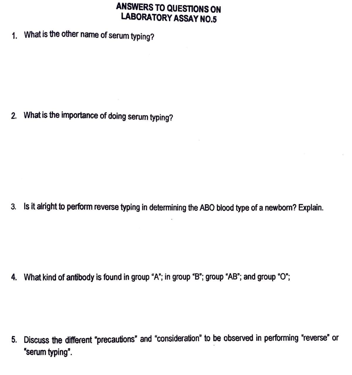 ANSWERS TO QUESTIONS ON
LABORATORY ASSAY NO.5
1. What is the other name of serum typing?
2. What is the importance of doing serum typing?
3. Is it alright to perform reverse typing in determining the ABO blood type of a newborn? Explain.
4. What kind of antibody is found in group "A"; in group "B"; group "AB"; and group “O”;
5. Discuss the different "precautions" and "consideration" to be observed in performing "reverse" or
"serum typing".