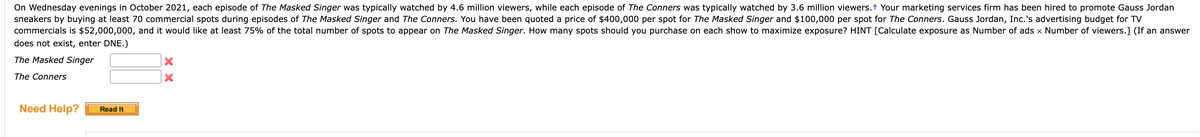 On Wednesday evenings in October 2021, each episode of The Masked Singer was typically watched by 4.6 million viewers, while each episode of The Conners was typically watched by 3.6 million viewers.+ Your marketing services firm has been hired to promote Gauss Jordan
sneakers by buying at least 70 commercial spots during episodes of The Masked Singer and The Conners. You have been quoted a price of $400,000 per spot for The Masked Singer and $100,000 per spot for The Conners. Gauss Jordan, Inc.'s advertising budget for TV
commercials is $52,000,000, and it would like at least 75% of the total number of spots to appear on The Masked Singer. How many spots should you purchase on each show to maximize exposure? HINT [Calculate exposure as Number of ads x Number of viewers.] (If an answer
does not exist, enter DNE.)
The Masked Singer
The Conners
Need Help?
Read It