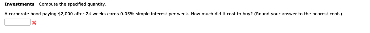 Investments Compute the specified quantity.
A corporate bond paying $2,000 after 24 weeks earns 0.05% simple interest per week. How much did it cost to buy? (Round your answer to the nearest cent.)
×