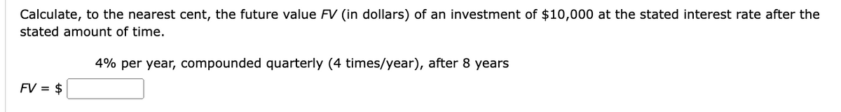 Calculate, to the nearest cent, the future value FV (in dollars) of an investment of $10,000 at the stated interest rate after the
stated amount of time.
FV = $
4% per year, compounded quarterly (4 times/year), after 8 years