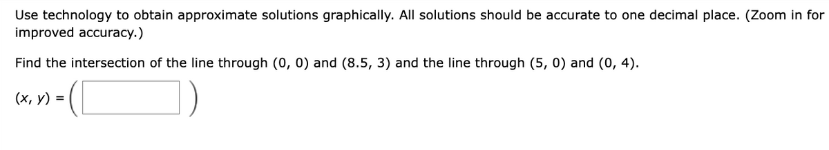 Use technology to obtain approximate solutions graphically. All solutions should be accurate to one decimal place. (Zoom in for
improved accuracy.)
Find the intersection of the line through (0, 0) and (8.5, 3) and the line through (5, 0) and (0, 4).
(x, y) =