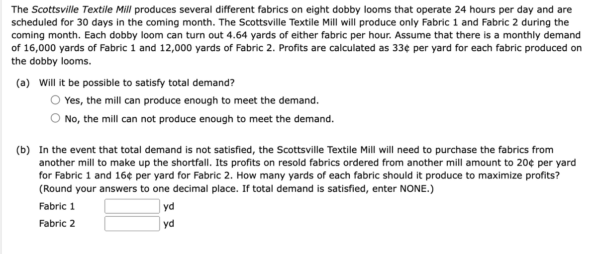 The Scottsville Textile Mill produces several different fabrics on eight dobby looms that operate 24 hours per day and are
scheduled for 30 days in the coming month. The Scottsville Textile Mill will produce only Fabric 1 and Fabric 2 during the
coming month. Each dobby loom can turn out 4.64 yards of either fabric per hour. Assume that there is a monthly demand
of 16,000 yards of Fabric 1 and 12,000 yards of Fabric 2. Profits are calculated as 33¢ per yard for each fabric produced on
the dobby looms.
(a) Will it be possible to satisfy total demand?
○ Yes, the mill can produce enough to meet the demand.
No, the mill can not produce enough to meet the demand.
(b) In the event that total demand is not satisfied, the Scottsville Textile Mill will need to purchase the fabrics from
another mill to make up the shortfall. Its profits on resold fabrics ordered from another mill amount to 20¢ per yard
for Fabric 1 and 16¢ per yard for Fabric 2. How many yards of each fabric should it produce to maximize profits?
(Round your answers to one decimal place. If total demand is satisfied, enter NONE.)
Fabric 1
Fabric 2
yd
yd