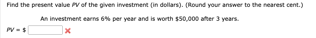 Find the present value PV of the given investment (in dollars). (Round your answer to the nearest cent.)
PV = $
An investment earns 6% per year and is worth $50,000 after 3 years.