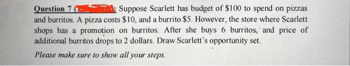 Question 7 (-
Suppose Scarlett has budget of $100 to spend on pizzas
and burritos. A pizza costs $10, and a burrito $5. However, the store where Scarlett
shops has a promotion on burritos. After she buys 6 burritos, and price of
additional burritos drops to 2 dollars. Draw Scarlett's opportunity set.
Please make sure to show all your steps.