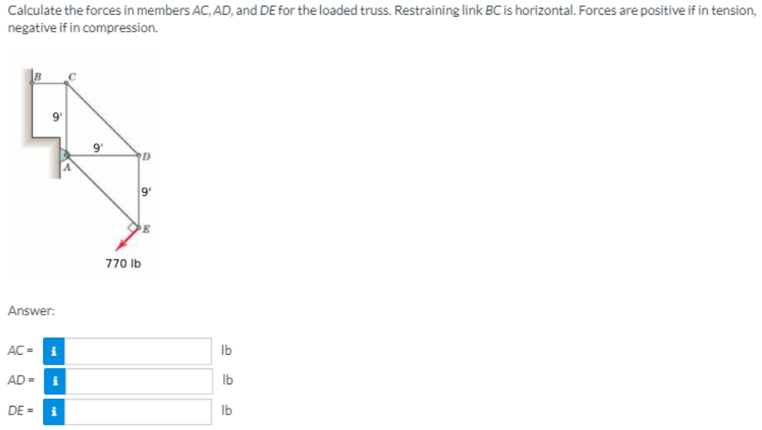 Calculate the forces in members AC, AD, and DE for the loaded truss. Restraining link BC is horizontal. Forces are positive if in tension,
negative if in compression.
C
9'
D
770 lb
Answer:
AC =
i
Ib
AD =
Ib
DE =
Ib
