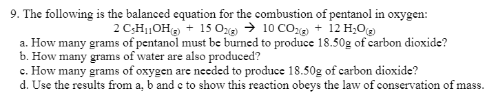 9. The following is the balanced equation for the combustion of pentanol in oxygen:
2 C;H11OH@ + 15 Oxe → 10 COxe + 12 H2Oe
a. How many grams of pentanol must be burned to produce 18.50g of carbon dioxide?
b. How many grams of water are also produced?
c. How many grams of oxygen are needed to produce 18.50g of carbon dioxide?
d. Use the results from a, b and e to show this reaction obeys the law of conservation of mass.
