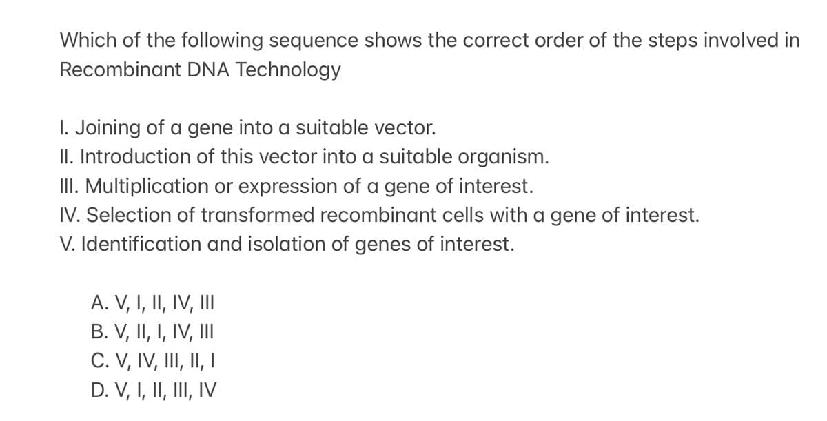 Which of the following sequence shows the correct order of the steps involved in
Recombinant DNA Technology
I. Joining of a gene into a suitable vector.
II. Introduction of this vector into a suitable organism.
III. Multiplication or expression of a gene of interest.
IV. Selection of transformed recombinant cells with a gene of interest.
V. Identification and isolation of genes of interest.
A. V, I, II, IV, III
B. V, II, I, IV, III
C. V, IV, III, II, I
D. V, I, II, III, IV