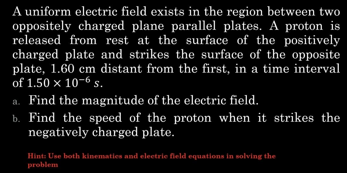 A uniform electric field exists in the region between two
oppositely charged plane parallel plates. A proton is
released from rest at the surface of the positively
charged plate and strikes the surface of the opposite
plate, 1.60 cm distant from the first, in a time interval
of 1.50 × 10-6 S.
a. Find the magnitude of the electric field.
b. Find the speed of the proton when it strikes the
negatively charged plate.
Hint: Use both kinematics and electric field equations in solving the
problem