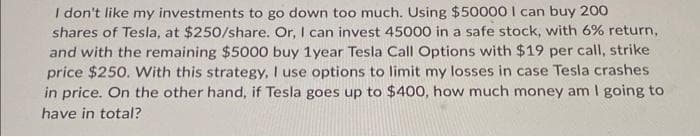 I don't like my investments to go down too much. Using $50000 I can buy 200
shares of Tesla, at $250/share. Or, I can invest 45000 in a safe stock, with 6% return,
and with the remaining $5000 buy 1year Tesla Call Options with $19 per call, strike
price $250. With this strategy, I use options to limit my losses in case Tesla crashes
in price. On the other hand, if Tesla goes up to $400, how much money am I going to
have in total?
