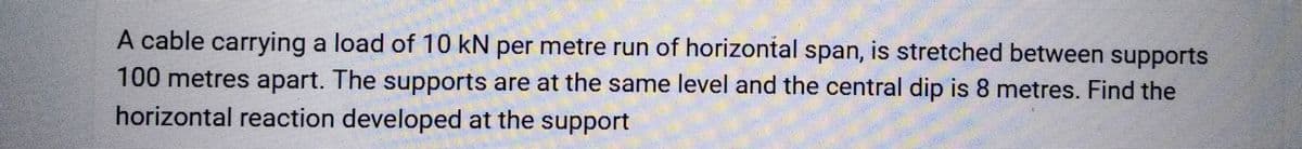 A cable carrying a load of 10 kN per metre run of horizontal span, is stretched between supports
100 metres apart. The supports are at the same level and the central dip is 8 metres. Find the
horizontal reaction developed at the support
