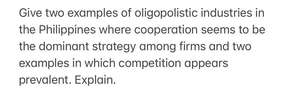 Give two examples of oligopolistic industries in
the Philippines where cooperation seems to be
the dominant strategy among firms and two
examples in which competition appears
prevalent. Explain.
