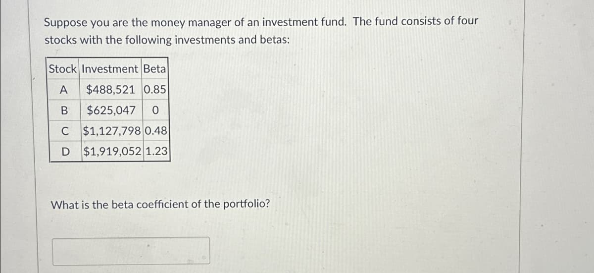 Suppose you are the money manager of an investment fund. The fund consists of four
stocks with the following investments and betas:
Stock Investment Beta
A
$488,521 0.85
B
$625,047 0
C $1,127,798 0.48
D
$1,919,052 1.23
What is the beta coefficient of the portfolio?