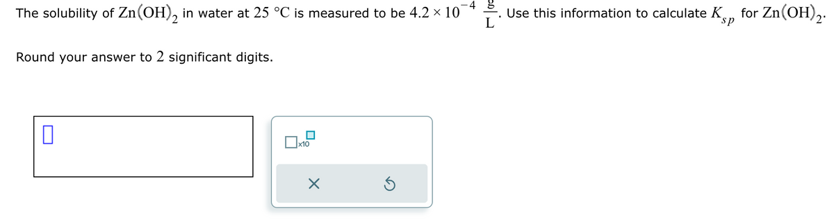 The solubility of Zn(OH)2 in water at 25 °C is measured to be 4.2 × 101
Round your answer to 2 significant digits.
L
□×10
⑤
Use this information to calculate KS, for Zn(OH)2.
sp