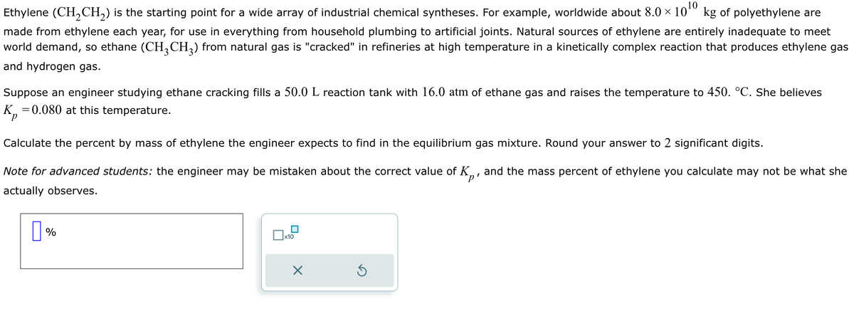 Ethylene (CH2CH2) is the starting point for a wide array of industrial chemical syntheses. For example, worldwide about 8.0 × 10 10 kg of polyethylene are
made from ethylene each year, for use in everything from household plumbing to artificial joints. Natural sources of ethylene are entirely inadequate to meet
world demand, so ethane (CH3 CH3) from natural gas is "cracked" in refineries at high temperature in a kinetically complex reaction that produces ethylene gas
and hydrogen gas.
Suppose an engineer studying ethane cracking fills a 50.0 L reaction tank with 16.0 atm of ethane gas and raises the temperature to 450. °C. She believes
K₁
= 0.080 at this temperature.
Calculate the percent by mass of ethylene the engineer expects to find in the equilibrium gas mixture. Round your answer to 2 significant digits.
Note for advanced students: the engineer may be mistaken about the correct value of K, and the mass percent of ethylene you calculate may not be what she
actually observes.
☐ %
☐ x10
☑