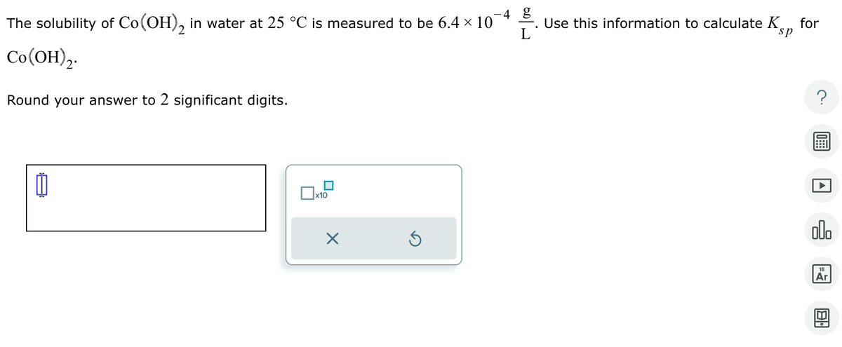 -4 g
Use this information to calculate K
L
for
sp
The solubility of Co(OH)2 in water at 25 °C is measured to be 6.4 × 10¯
Co(OH)2.
Round your answer to 2 significant digits.
☐ x10
?
000
18
Ar