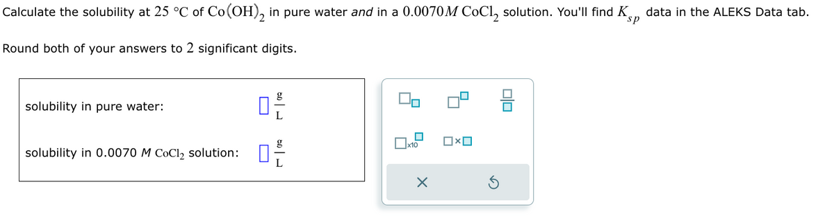 Calculate the solubility at 25 °C of Co(OH), in pure water and in a 0.0070M CoCl solution. You'll find K
Round both of your answers to 2 significant digits.
sp
data in the ALEKS Data tab.
solubility in pure water:
solubility in 0.0070 M CoCl2 solution:
g
0+
U
x10
×
OxO