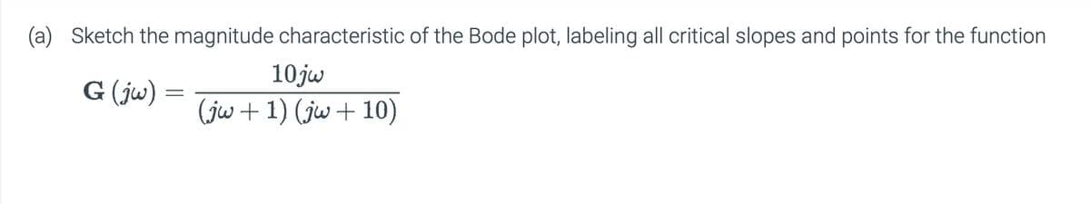 (a) Sketch the magnitude characteristic of the Bode plot, labeling all critical slopes and points for the function
10jw
G (jw)
==
(jw+1) (jw+10)