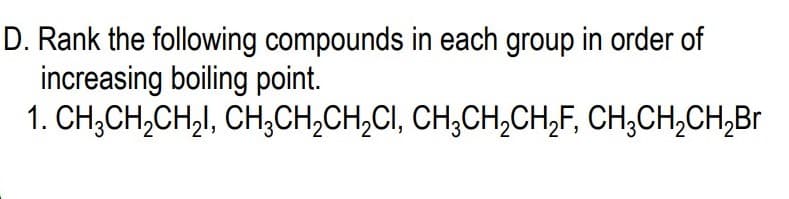 D. Rank the following compounds in each group in order of
increasing boiling point.
1. CH;CH,CH,I, CH,CH,CH,CI, CH,CH,CH,F, CH,CH,CH,Br
