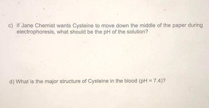 c) If Jane Chemist wants Cysteine to move down the middle of the paper during
electrophoresis, what should be the pH of the solution?
d) What is the major structure of Cysteine in the blood (pH = 7.4)?