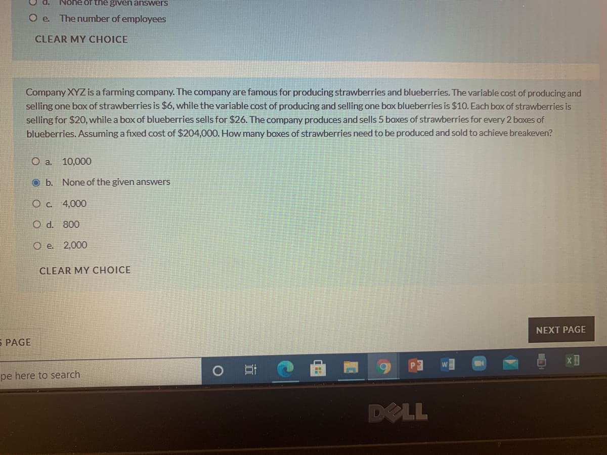 Nohe of the given answers
O e The number of employees
CLEAR MY CHOICE
Company XYZ is a farming company. The company are famous for producing strawberries and blueberries. The variable cost of producing and
selling one box of strawberries is $6, while the variable cost of producing and selling one box blueberries is $10. Each box of strawberries is
selling for $20, while a box of blueberries sells for $26. The company produces and sells 5 boxes of strawberries for every 2 boxes of
blueberries. Assuming a fixed cost of $204,000. How many boxes of strawberries need to be produced and sold to achieve breakeven?
O a. 10,000
O b. None of the given answers
O c. 4,000
O d. 800
O e. 2,000
CLEAR MY CHOICE
NEXT PAGE
S PAGE
P3
x目
pe here to search
DELL
近
