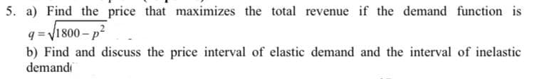 5. a) Find the price that maximizes the total revenue if the demand function is
q = V1800 – p2
b) Find and discuss the price interval of elastic demand and the interval of inelastic
demandi
