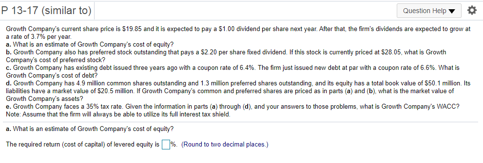 P 13-17 (similar to)
Question Help
Growth Company's current share price is $19.85 and it is expected to pay a $1.00 dividend per share next year. After that, the firm's dividends are expected to grow at
a rate of 3.7% per year.
a. What is an estimate of Growth Company's cost of equity?
b. Growth Company also has preferred stock outstanding that pays a S2.20 per share fixed dividend. If this stock is currently priced at S28.05, what is Growth
Company's cost of preferred stock?
c. Growth Company has existing debt issued three years ago with a coupon rate of 6.4%. The firm just issued new debt at par with a coupon rate of 6.6%. What is
Growth Company's cost of debt?
d. Growth Company has 4.9 million common shares outstanding and 1.3 million preferred shares outstanding, and its equity has a total book value of $50.1 million. Its
liabilities have a market value of $20.5 million. If Growth Company's common and preferred shares are priced as in parts (a) and (b), what is the market value of
Growth Company's assets?
e. Growth Company faces a 35% tax rate. Given the information in parts (a) through (d), and your answers to those problems, what is Growth Company's WACC?
Note: Assume that the firm will always be able to utilize its full interest tax shield.
a. What is an estimate of Growth Company's cost of equity?
The required return (cost of capital) of levered equity is %. (Round to two decimal places.)
