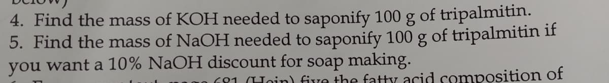 4. Find the mass of KOH needed to saponify 100 g of tripalmitin.
5. Find the mass of NaOH needed to saponify 100 g of tripalmitin if
you want a 10% NaOH discount for soap making.
181 (Hoin) five the faty acid composition of
