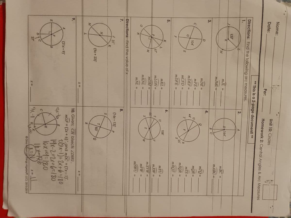 Name:
Date:
Per:
Unit 10: Circles
Homework 2: Central Angles & Arc Measures
** This is a 2-page document! **
Directions: Find the following arc measures.
1.
127°
K
L
mJL =
M
mJML:
2.
A
D 164°
mBC =
mABC=
B C
3.
D
4.
mDE =
mFE =
U
C
104°
44°
mDEF
=
mTQ =
mQR =
=
mTS =
G
T
V
E
R
mCFD =
25°
mSQR
=
mDFE =
S
F
mRQT =
5.
0
6.
K
108°
mKL
=
L
Մ
mYU =
67°
mLON =
Y
V
mXW =
P
55
mOM=
M
mXVW =
Z
X
W
mKNL =
mVW =
N
m NL =
mYWU
=
Directions: Find the value of x..
7.
J 31°
K
9.
M
N
(9x+23)°
L
A
(21x-9)°
F
متنا
E
D1
C
27°
B
x =
8.
(16x-13) P
S
T
83°
R
x =
10. Given: CH bisects ZDHG,
mGF = (2x+6)°, and mDC = (7x-1).
7x-16
E
H
C
x =
9-1 G
F
2(7x-1)+2x+6=180
14x-2+2x+6=180
16x+4=180
16x-186
x =
Gina Wilson (All Things Algebra, LLC), 2015-2019