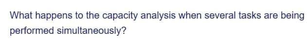 What happens to the capacity analysis when several tasks are being
performed simultaneously?