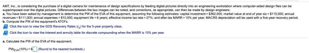 AMT, Inc., is considering the purchase of a digital camera for maintenance of design specifications by feeding digital pictures directly into an engineering workstation where computer-aided design files can be
superimposed over the digital pictures. Differences between the two images can be noted, and corrections, as appropriate, can then be made by design engineers
a. You have been asked by management to determine the PW of the EVA of this equipment, assuming the following estimates: capital investment = $362,000; market value at end of year six = $115,000; annual
revenues = $111,000; annual expenses = $10,000; equipment life = 6 years; effective income tax rate = 27%; and after-tax MARR = 10% per year. MACRS depreciation will be used with a five-year recovery period.
b. Compute the PW of the equipment's ATCFS.
Click the icon to view the GDS Recovery Rates (r,) for the 5-year property class.
E Click the icon to view the interest and annuity table for discrete compounding when the MARR is 10% per year.
a. Calculate the PW of the EVA of this equipment.
PWEVA (10%) =S (Round to the nearest hundreds.)
