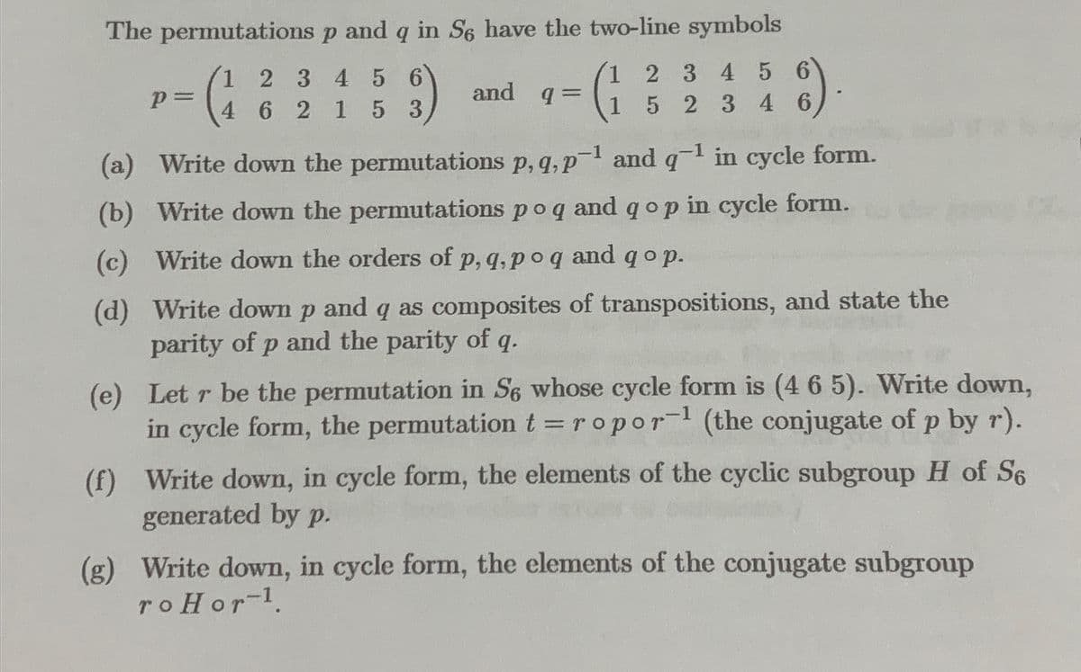 The permutations
p and q in Se have the two-line symbols
1 2 3 4 5 6
6)
4 6 2 1 5 3
p=
and q
=
1 2 3 4 5 6
1 5 2 3 4 6
6)
(a) Write down the
permutations p, q, p-¹ and q-1 in cycle form.
(b) Write down the permutations po q and qop in cycle form.
(c) Write down the orders of p, q, po q and qop.
(d) Write down p and q as composites of transpositions, and state the
parity of p and the parity of q.
(e) Let r be the permutation in S6 whose cycle form is (4 6 5). Write down,
in cycle form, the permutation t = ropor-1 (the conjugate of p by r).
(f) Write down, in cycle form, the elements of the cyclic subgroup H of S6
generated by p.
(g) Write down, in cycle form, the elements of the conjugate subgroup
roHor-¹.