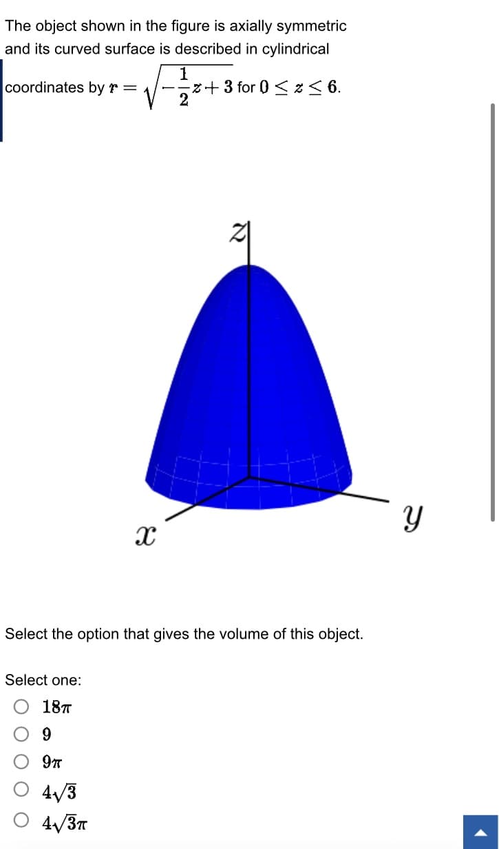 The object shown in the figure is axially symmetric
and its curved surface is described in cylindrical
coordinates by r =
X
Select one:
18п
9
9T
4√3
4√3T
1
z+3 for 0 ≤ x ≤ 6.
N
th
Select the option that gives the volume of this object.
Y
1