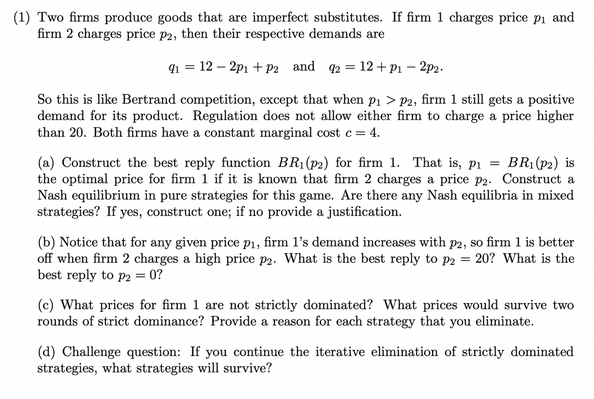 (1) Two firms produce goods that are imperfect substitutes. If firm 1 charges price pi and
firm 2 charges price p2, then their respective demands are
q1 = 12 – 2p1 + p2 and q2 = 12 + p1 – 2p2.
So this is like Bertrand competition, except that when p1 > P2, firm 1 still gets a positive
demand for its product. Regulation does not allow either firm to charge a price higher
than 20. Both firms have a constant marginal cost c=4.
(a) Construct the best reply function BR1 (p2) for firm 1. That is, pi =
the optimal price for firm 1 if it is known that firm 2 charges a price p2. Construct a
Nash equilibrium in pure strategies for this game. Are there any Nash equilibria in mixed
strategies? If yes, construct one; if no provide a justification.
BR1 (P2) is
(b) Notice that for any given price p1, firm 1's demand increases with p2, so firm 1 is better
off when firm 2 charges a high price p2. What is the best reply to p2
best reply to p2 = 0?
20? What is the
(c) What prices for firm 1 are not strictly dominated? What prices would survive two
rounds of strict dominance? Provide a reason for each strategy that you eliminate.
(d) Challenge question: If you continue the iterative elimination of strictly dominated
strategies, what strategies will survive?
