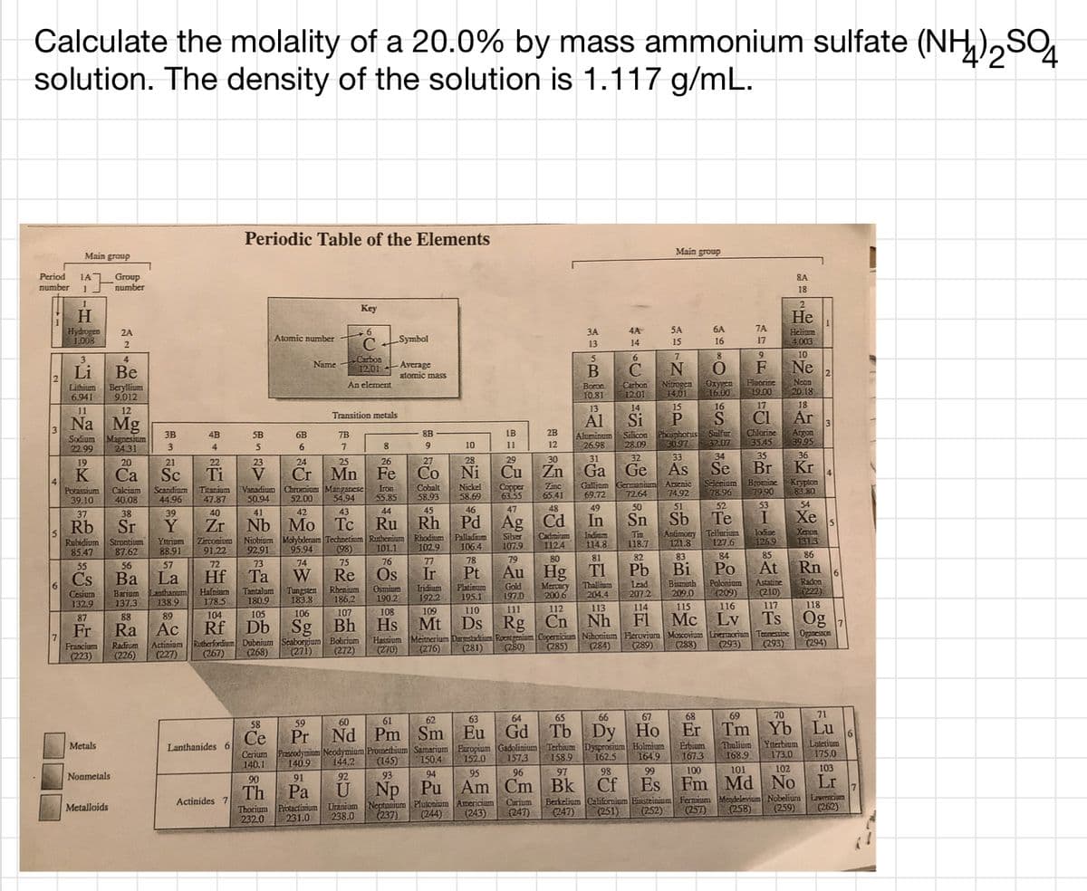 Calculate the molality of a 20.0% by mass ammonium sulfate (NH),SO
solution. The density of the solution is 1.117 g/mL.
Periodic Table of the Elements
Main group
Main group
Period
number
1A
Group
number
8A
18
Key
H.
Hydrogen
1.008
He
ЗА
4A
5A
6A
7A
Helium
4.003
2A
Č Symboi
Atomic number
14
15
16
17
13
7
9
10
LCarbon
12.01
3
4
6.
Name
Ne
Neon
20,18
Li
Be
Average
atomic mass
F
Beryllium
9.012
Boron
10.81
-Carbon
12.01
Nitrogen
14.01
Ozygen
16.00
Fluorine
19.00
Lithium
An element
6.941
14
15
16
17
18
11
12
Transition metals
CI
Chlorine
35.45
Na Mg
Al
Si
Ar
3
Sodium
22.99
Argon
39.95
8B
IB
2B
Silicon
28.09
Phosphorus Sulfur
3B
4B
5B
6B
7B
Magnesium
24.31
Aluminum
26.98
30.97
10
11
12
32.07
4
5
6
27
28
29
30
31
32
33
34
35
36
19
20
21
22
23
24
25
26
Kr
Bromine Krypton
83.80
Са
Sc
Fe
Co
Ni
Cu
Zn
Ga
Ge
As
Se
Br
Cr
Vanadium Chromium Manganese
52.00
K
Ti
V
Mn
Cobalt
58.93
Nickel
58.69
Copper
63.55
Zinc
65.41
Gallium
69.72
49
Gennanium
72.64
Arsenic
74.92
Selegium
78.96 79.90
Calciam
Iron
Potassium
39.10
Scandium
44.96
Titanium
47.87
40.08
50.94
54.94
55.85
45
46
47
48
50
51
52
53
54
39
40
41
42
43
44
Te
37
38
Ru
Niobium Molybdenum Technetium Ruthenium Rhodium Palladium
Rh
Pd Ag
Cd
In
Sn
Sb
Xe
Nb
Mo
Tc
5
Xenon
131.3
86
Rb
Sr
Y
Zr
15
Rubidium
85.47
Silver
107.9
Cadmium
1124
Tin
118.7
Antimony
121.8
Tellurium
127.6
Jodioe
126.9
Indium
Zirconium
91,22
Strontium
Yitrium
88.91
114.8
101.1
76
Os
92.91
95.94
(98)
102.9
106.4
87.62
82
83
84
85
57
77
78
79
80
81
75
55
Cs
73
74
At
72
Ba
56
La
Hf
Та
W
Re
Ir
Pt
Au
Hg
TI
Pb
Bi
Po
Rn
Lead
207.2
Astatine
(210)
Radon
(222)
Bismuth
Cesium
132,9
Barium
137.3
anthanum
138.9
Hafnium
178.5
Tantalum
180.9
Tungsten
183.8
Rhenium
186.2
Osmium
190.2
Iridium
192.2
Platinum
195.1
Gold
197.0
Mercury
200.6
Thallium
204.4
Polonium
(209)
209.0
110
111
112
113
114
115
116
117
118
106
107
108
109
Og
89
104
105
F1
Lv
Ts
87
88
Bh
Mt
Ds
Rg
Cn
Nh
Mc
Hs
Hassium Meitnerjum Darmstadiurn Roentgenium Copernicium Nihonium Flerovium Moscovium Livermorium
(270)
Fr
Ra Ac
Rf
Db
Sg
Oganesson
294)
Tennessine
Rutherfordium Dubnium Scaborgium Bobrium
Actinium
(227)
(285)
(284)
(288)
(293)
(293)
Radium
(226)
(280)
(289)
Francium
(223)
(267)
(268)
(271)
(272)
(276)
(281)
62
63
64
65
66
67
68
69
70
71
59
60
61
Lu
58
Ce
Pr
Nd
Pm Sm
Eu
Gd
Tb
Dy Ho
Er
Tm Yb
Thulium Ytterbium
168.9
Lutetium
175.0
Metals
Lanthanides 6
Erbium
167.3
Dysprosium Holmium
Cerium Prascodymium Neodymium Promethium Samarium Europium Gadolinium Terbium
173.0
140.9
144.2
(145)
150.4
152.0
157,3
158.9
162.5
164.9
140.1
98
100
101
102
103
Nonmetals
91
92
93
94
95
96
97
99
Lr
90
Fm Md No
Np Pu
Neptunium Plutonium
Th
Pa
U
Am Cm
Bk
Cf
Es
Berkelium Californium Einsteinium
(251)
Actinides 7
Fermium Mendelevium Nobelium Lawrencium
Americium
(243)
Curium
(247)
Metalloids
Uranium
238.0
(258)
(259)
Thorium Protactimum
(237)
(244)
(247)
(252)
(257)
(262)
232.0
231.0
