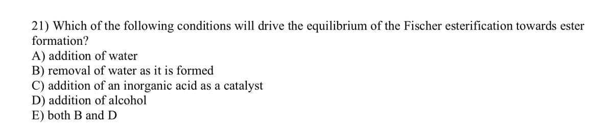 21) Which of the following conditions will drive the equilibrium of the Fischer esterification towards ester
formation?
A) addition of water
B) removal of water as it is formed
C) addition of an inorganic acid as a catalyst
D) addition of alcohol
E) both B and D