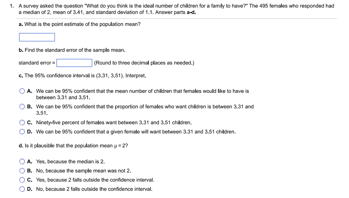 1. A survey asked the question "What do you think is the ideal number of children for a family to have?" The 495 females who responded had
a median of 2, mean of 3.41, and standard deviation of 1.1. Answer parts a-d.
a. What is the point estimate of the population mean?
b. Find the standard error of the sample mean.
standard error =
(Round to three decimal places as needed.)
c. The 95% confidence interval is (3.31, 3.51). Interpret.
A. We can be 95% confident that the mean number of children that females would like to have is
between 3.31 and 3.51.
B. We can be 95% confident that the proportion of females who want children is between 3.31 and
3.51.
C. Ninety-five percent of females want between 3.31 and 3.51 children.
D. We can be 95% confident that a given female will want between 3.31 and 3.51 children.
d. Is it plausible that the population mean μ = 2?
A. Yes, because the median is 2.
B. No, because the sample mean was not 2.
C. Yes, because 2 falls outside the confidence interval.
D. No, because 2 falls outside the confidence interval.